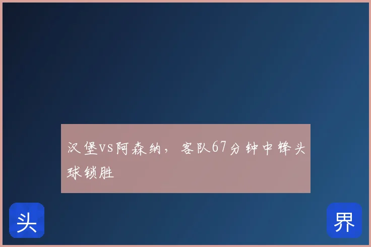 汉堡vs阿森纳,客队67分钟中锋头球锁胜